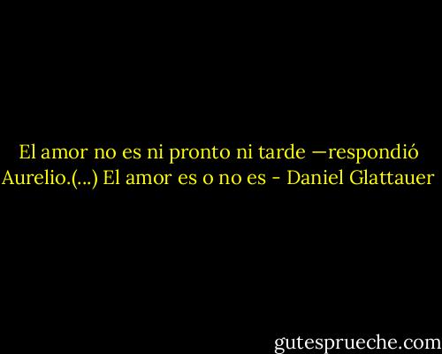 El amor no es ni pronto ni tarde —respondió Aurelio.(...) El amor es o no es - Daniel Glattauer