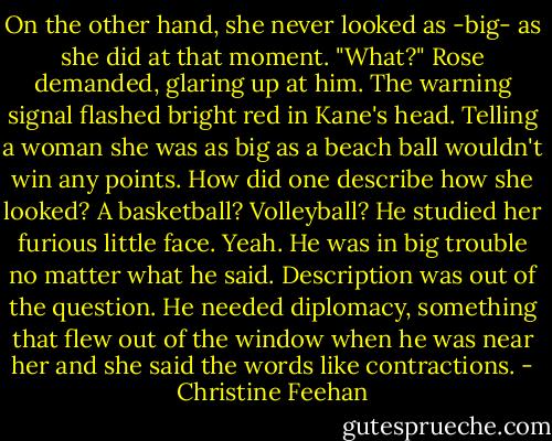 On the other hand, she never looked as -big- as she did at that moment.<br />"What?" Rose demanded, glaring up at him.<br />The warning signal flashed bright red in Kane's head. Telling a woman she was as big as a beach ball wouldn't win any points. How did one describe how she looked? A basketball? Volleyball? He studied her furious little face. Yeah. He was in big trouble no matter what he said. Description was out of the question. He needed diplomacy, something that flew out of the window when he was near her and she said the words like contractions. - Christine Feehan