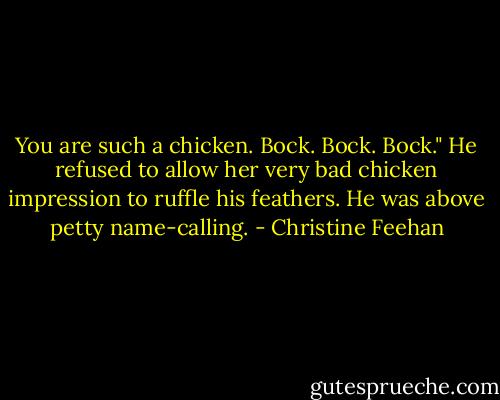 You are such a chicken. Bock. Bock. Bock."<br />He refused to allow her very bad chicken impression to ruffle his feathers. He was above petty name-calling. - Christine Feehan