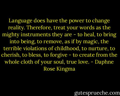 Language does have the power to change reality. Therefore, treat your words as the mighty instruments they are - to heal, to bring into being, to remove, as if by magic, the terrible violations of childhood, to nurture, to cherish, to bless, to forgive - to create from the whole cloth of your soul, true love. - Daphne Rose Kingma