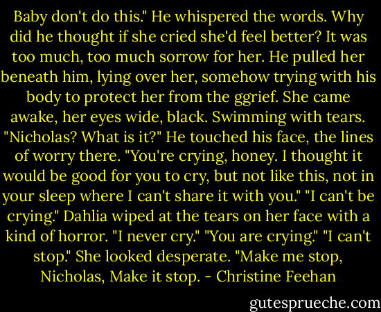 Baby don't do this." He whispered the words. Why did he thought if she cried she'd feel better? It was too much, too much sorrow for her. He pulled her beneath him, lying over her, somehow trying with his body to protect her from the ggrief.<br />She came awake, her eyes wide, black. Swimming with tears. "Nicholas? What is it?" He touched his face, the lines of worry there.<br />"You're crying, honey. I thought it would be good for you to cry, but not like this, not in your sleep where I can't share it with you."<br />"I can't be crying." Dahlia wiped at the tears on her face with a kind of horror. "I never cry."<br />"You are crying."<br />"I can't stop." She looked desperate. "Make me stop, Nicholas, Make it stop. - Christine Feehan
