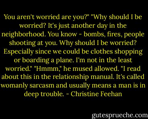 You aren't worried are you?"<br />"Why should I be worried? It's just another day in the neighborhood. You know - bombs, fires, people shooting at you. Why should I be worried? Especially since we could be clothes shopping or boarding a plane. I'm not in the least worried."<br />"Hmmm," he mused allowed. "I read about this in the relationship manual. It's called womanly sarcasm and usually means a man is in deep trouble. - Christine Feehan