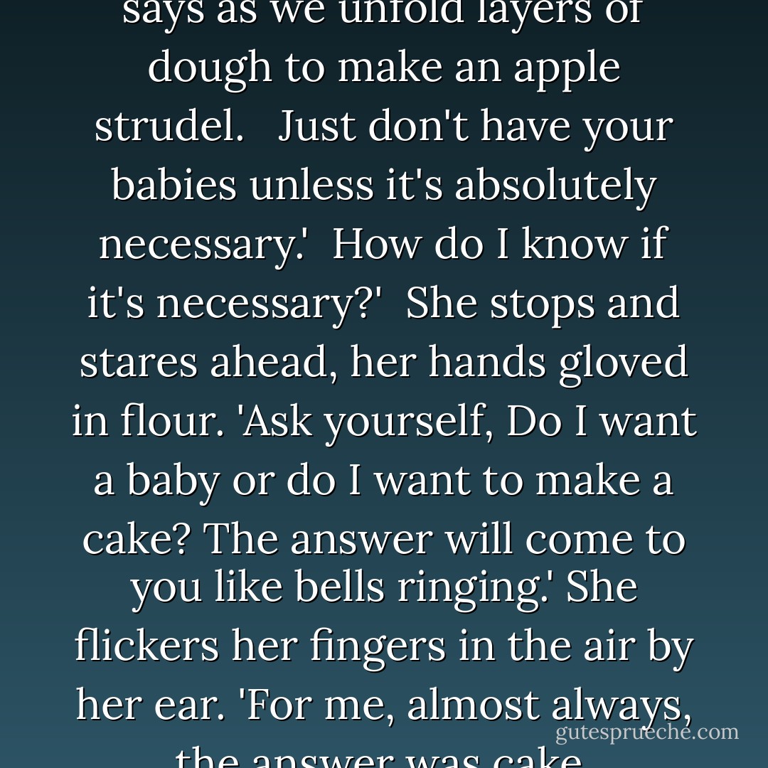 Marry, don't marry,' Auntie Aya says as we unfold layers of dough to make an apple strudel. <br /><br />Just don't have your babies unless it's <i>absolutely necessary</i>.'<br /><br />How do I know if it's necessary?'<br /><br />She stops and stares ahead, her hands gloved in flour. 'Ask yourself, Do I want a baby or do I want to make a cake? The answer will come to you like bells ringing.' She flickers her fingers in the air by her ear. 'For me, almost always, the answer was <i>cake</i>. - Diana Abu-Jaber