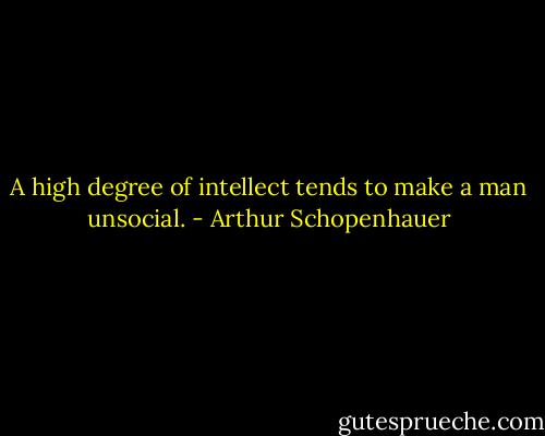 A high degree of intellect tends to make a man unsocial. - Arthur Schopenhauer