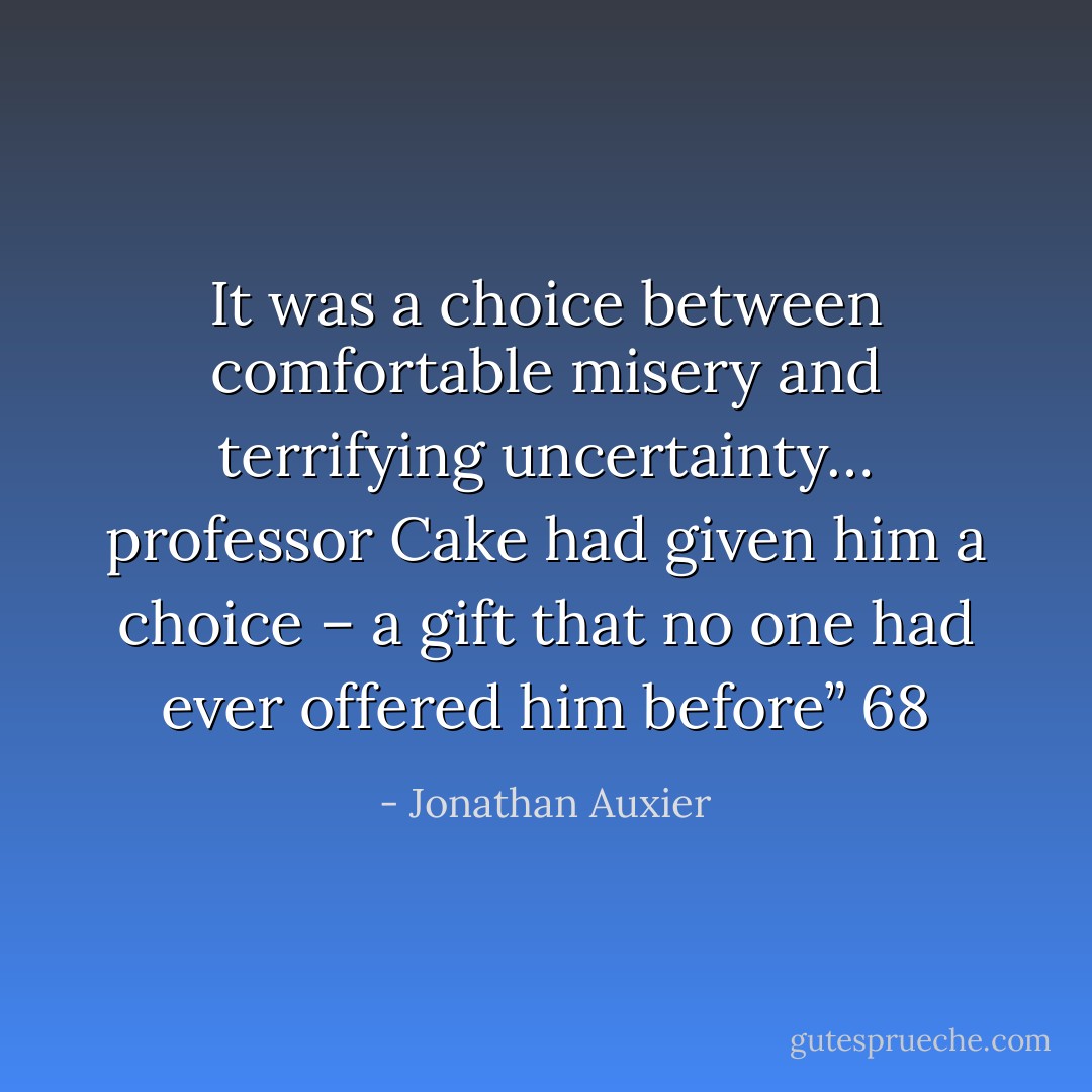 It was a choice between comfortable misery and terrifying uncertainty… professor Cake had given him a choice – a gift that no one had ever offered him before” 68 - Jonathan Auxier