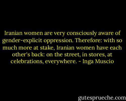 Iranian women are very consciously aware of gender-explicit oppression. Therefore: with so much more at stake, Iranian women have each other's back: on the street, in stores, at celebrations, everywhere. - Inga Muscio