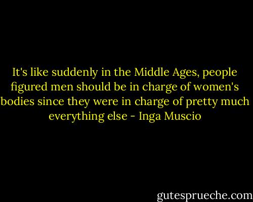 It's like suddenly in the Middle Ages, people figured men should be in charge of women's bodies since they were in charge of pretty much everything else - Inga Muscio