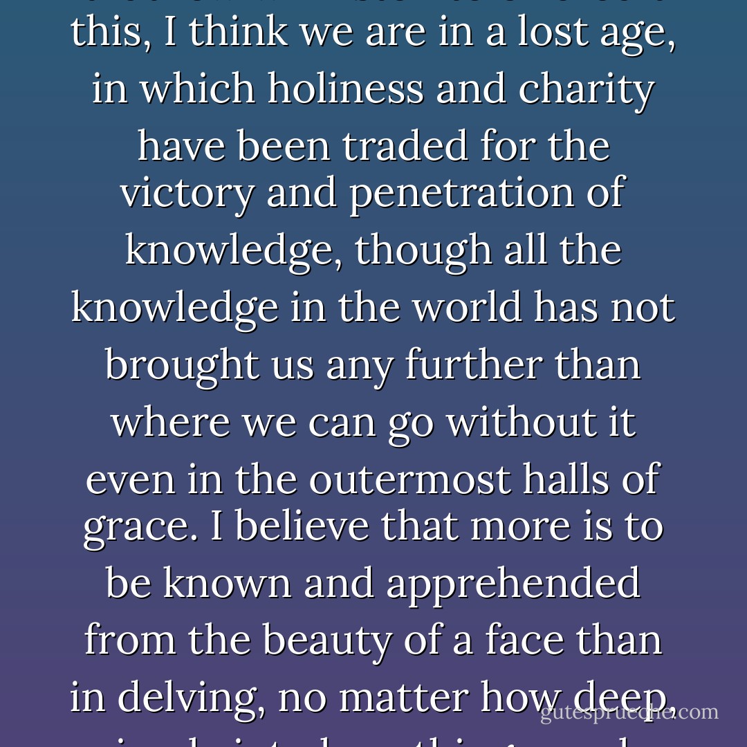 I am not a well educated man except that I have educated myself, and,<br />because I have educated myself, what I say will not stand up, for lack of recognized authority. This in turn leaves me free to say what I will, in the hope that, like those small forces that do not threaten empires and are thus not fully pursued, the things in which I believe can survive in some high and forgotten place until the power of empire subsides.<br /> And although I know that few will listen to or credit this, I think we are in a lost age, in which holiness and charity have been traded for the victory and penetration of knowledge, though all the knowledge in the world has not brought us any further than where we can go without it even in the outermost halls of grace. I believe that more is to be known and apprehended from the beauty of a face than in delving, no<br />matter how deep, simply into how things work, no matter how marvelous that may be. The greatest substance of the world is immaterial, the province of the heart, and its study cannot be forced or reasoned. Merely to touch upon the edge of things in parsing their mechanics is to forswear their fullness, for the entry to this fullness lies not in science but in art. I cannot prove this, for it cannot be proven, but I claim, assert, and have seen it. - Mark Helprin