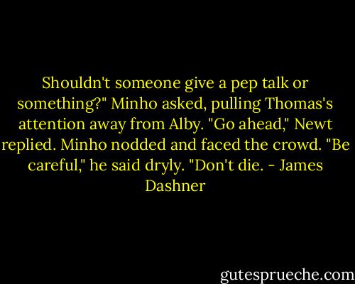 Shouldn't someone give a pep talk or something?" Minho asked, pulling Thomas's attention away from Alby.<br />"Go ahead," Newt replied.<br />Minho nodded and faced the crowd. "Be careful," he said dryly. "Don't die. - James Dashner