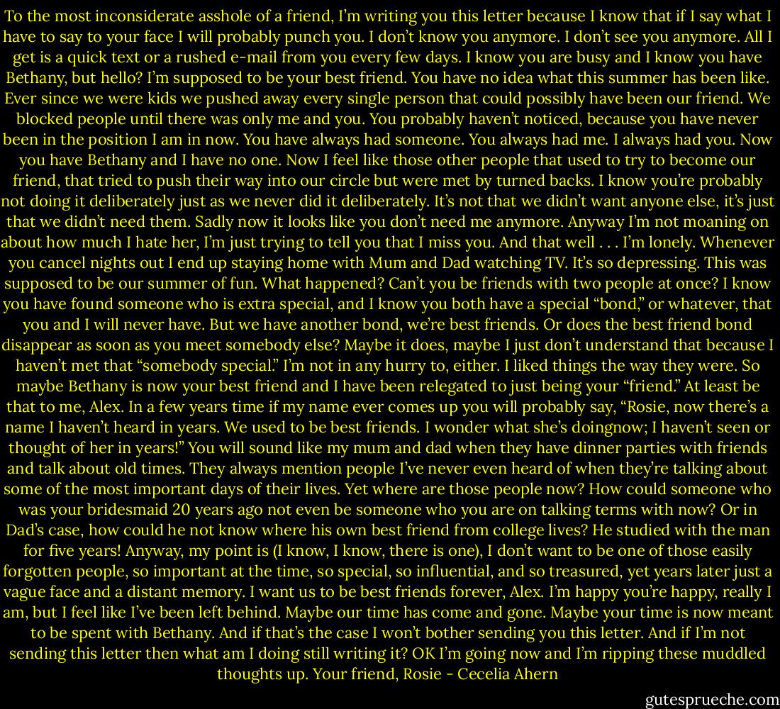 To the most inconsiderate asshole of a friend,<br />I’m writing you this letter because I know that if I say what I have to say<br />to your face I will probably punch you.<br />I don’t know you anymore.<br />I don’t see you anymore.<br />All I get is a quick text or a rushed e-mail from you every few days. I<br />know you are busy and I know you have Bethany, but hello? I’m supposed to<br />be your best friend.<br />You have no idea what this summer has been like. Ever since we were<br />kids we pushed away every single person that could possibly have been our<br />friend. We blocked people until there was only me and you. You probably<br />haven’t noticed, because you have never been in the position I am in now.<br />You have always had someone. You always had me. I always had you. Now<br />you have Bethany and I have no one.<br />Now I feel like those other people that used to try to become our friend,<br />that tried to push their way into our circle but were met by turned backs. I<br />know you’re probably not doing it deliberately just as we never did it deliberately.<br />It’s not that we didn’t want anyone else, it’s just that we didn’t need<br />them. Sadly now it looks like you don’t need me anymore.<br />Anyway I’m not moaning on about how much I hate her, I’m just trying<br />to tell you that I miss you. And that well . . . I’m lonely.<br />Whenever you cancel nights out I end up staying home with Mum and<br />Dad watching TV. It’s so depressing. This was supposed to be our summer<br />of fun. What happened? Can’t you be friends with two people at once?<br />I know you have found someone who is extra special, and I know you<br />both have a special “bond,” or whatever, that you and I will never have. But<br />we have another bond, we’re best friends. Or does the best friend bond disappear<br />as soon as you meet somebody else? Maybe it does, maybe I just<br />don’t understand that because I haven’t met that “somebody special.” I’m<br />not in any hurry to, either. I liked things the way they were.<br />So maybe Bethany is now your best friend and I have been relegated to<br />just being your “friend.” At least be that to me, Alex. In a few years time if<br />my name ever comes up you will probably say, “Rosie, now there’s a name I<br />haven’t heard in years. We used to be best friends. I wonder what she’s doingnow; I haven’t seen or thought of her in years!” You will sound like my mum<br />and dad when they have dinner parties with friends and talk about old times.<br />They always mention people I’ve never even heard of when they’re talking<br />about some of the most important days of their lives. Yet where are those<br />people now? How could someone who was your bridesmaid 20 years ago not<br />even be someone who you are on talking terms with now? Or in Dad’s case,<br />how could he not know where his own best friend from college lives? He<br />studied with the man for five years!<br />Anyway, my point is (I know, I know, there is one), I don’t want to be<br />one of those easily forgotten people, so important at the time, so special, so<br />influential, and so treasured, yet years later just a vague face and a distant<br />memory. I want us to be best friends forever, Alex.<br />I’m happy you’re happy, really I am, but I feel like I’ve been left behind.<br />Maybe our time has come and gone. Maybe your time is now meant to be<br />spent with Bethany. And if that’s the case I won’t bother sending you this letter.<br />And if I’m not sending this letter then what am I doing still writing it?<br />OK I’m going now and I’m ripping these muddled thoughts up.<br />Your friend,<br />Rosie - Cecelia Ahern