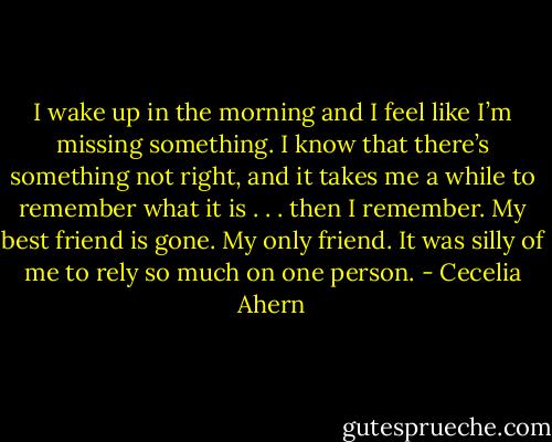 I wake up in the morning and I feel like I’m missing something. I know<br />that there’s something not right, and it takes me a while to remember what it<br />is . . . then I remember. My best friend is gone. My only friend. It was silly of<br />me to rely so much on one person. - Cecelia Ahern