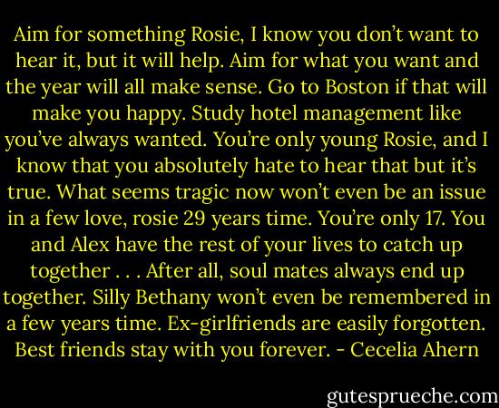 Aim for something Rosie, I know you don’t want to hear it, but it will<br />help. Aim for what you want and the year will all make sense. Go to Boston<br />if that will make you happy. Study hotel management like you’ve always<br />wanted.<br />You’re only young Rosie, and I know that you absolutely hate to hear<br />that but it’s true. What seems tragic now won’t even be an issue in a few<br />love, rosie 29<br />years time. You’re only 17. You and Alex have the rest of your lives to catch<br />up together . . . After all, soul mates always end up together. Silly Bethany<br />won’t even be remembered in a few years time. Ex-girlfriends are easily forgotten.<br />Best friends stay with you forever. - Cecelia Ahern