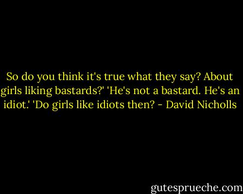So do you think it's true what they say? About girls liking bastards?'<br />'He's not a bastard. He's an idiot.'<br />'Do girls like idiots then? - David Nicholls