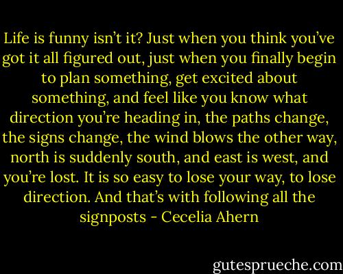 Life is funny isn’t it? Just when you think you’ve got it all figured out, just when you finally begin to plan something, get excited about something, and feel like you know what direction you’re heading in, the paths change, the signs change, the wind blows the other way, north is suddenly south, and east is west, and you’re lost. It is so easy to lose your way, to lose direction. And that’s with following all the signposts - Cecelia Ahern
