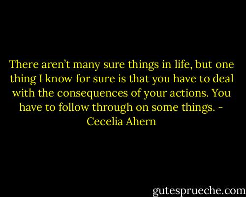 There aren’t many sure things in life, but one thing I know for sure is<br />that you have to deal with the consequences of your actions. You have to follow<br />through on some things. - Cecelia Ahern