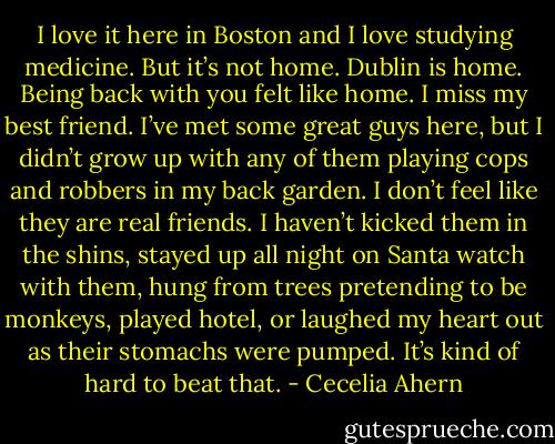 I love it here in Boston and I love studying medicine. But<br />it’s not home. Dublin is home. Being back with you felt like home. I miss my<br />best friend.<br />I’ve met some great guys here, but I didn’t grow up with any of them<br />playing cops and robbers in my back garden. I don’t feel like they are real<br />friends. I haven’t kicked them in the shins, stayed up all night on Santa<br />watch with them, hung from trees pretending to be monkeys, played hotel,<br />or laughed my heart out as their stomachs were pumped. It’s kind of hard to<br />beat that. - Cecelia Ahern