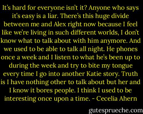 It’s hard for everyone isn’t it? Anyone who says it’s easy is a liar. There’s<br />this huge divide between me and Alex right now because I feel like we’re living<br />in such different worlds, I don’t know what to talk about with him anymore.<br />And we used to be able to talk all night. He phones once a week and I<br />listen to what he’s been up to during the week and try to bite my tongue<br />every time I go into another Katie story. Truth is I have nothing other to talk<br />about but her and I know it bores people. I think I used to be interesting<br />once upon a time. - Cecelia Ahern