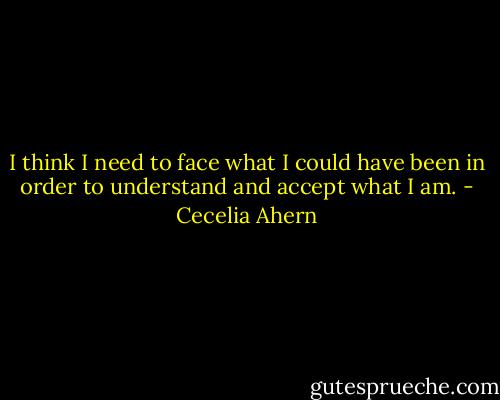 I think I need to face<br />what I could have been in order to understand and accept what I am. - Cecelia Ahern