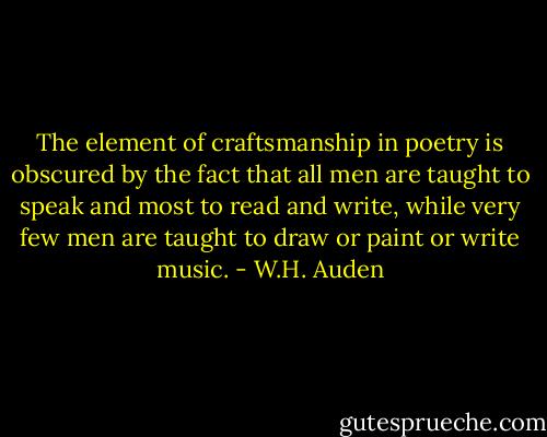 The element of craftsmanship in poetry is obscured by the fact that all men are taught to speak and most to read and write, while very few men are taught to draw or paint or write music. - W.H. Auden