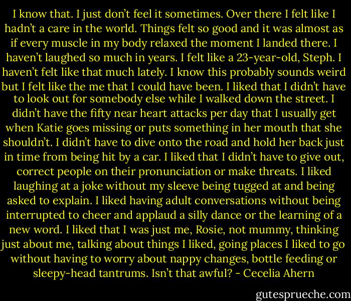 I know that. I just don’t feel it sometimes. Over there I felt like I<br />hadn’t a care in the world. Things felt so good and it was almost as<br />if every muscle in my body relaxed the moment I landed there. I<br />haven’t laughed so much in years. I felt like a 23-year-old, Steph. I<br />haven’t felt like that much lately. I know this probably sounds weird<br />but I felt like the me that I could have been.<br />I liked that I didn’t have to look out for somebody else while I<br />walked down the street. I didn’t have the fifty near heart attacks per<br />day that I usually get when Katie goes missing or puts something in<br />her mouth that she shouldn’t. I didn’t have to dive onto the road<br />and hold her back just in time from being hit by a car. I liked that I<br />didn’t have to give out, correct people on their pronunciation or<br />make threats. I liked laughing at a joke without my sleeve being<br />tugged at and being asked to explain. I liked having adult conversations<br />without being interrupted to cheer and applaud a silly dance<br />or the learning of a new word. I liked that I was just me, Rosie, not<br />mummy, thinking just about me, talking about things I liked, going<br />places I liked to go without having to worry about nappy changes,<br />bottle feeding or sleepy-head tantrums. Isn’t that awful? - Cecelia Ahern