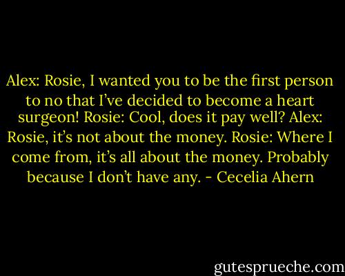 Alex: Rosie, I wanted you to be the first person to no that I’ve decided to<br />become a heart surgeon!<br />Rosie: Cool, does it pay well?<br />Alex: Rosie, it’s not about the money.<br />Rosie: Where I come from, it’s all about the money. Probably because I<br />don’t have any. - Cecelia Ahern