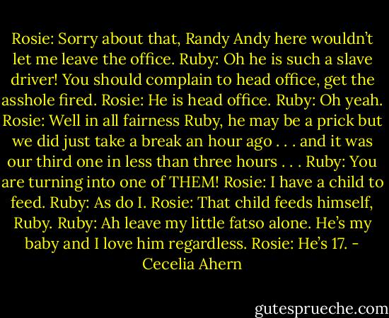 Rosie: Sorry about that, Randy Andy here wouldn’t let me leave the office.<br />Ruby: Oh he is such a slave driver! You should complain to head office, get<br />the asshole fired.<br />Rosie: He is head office.<br />Ruby: Oh yeah.<br />Rosie: Well in all fairness Ruby, he may be a prick but we did just take a<br />break an hour ago . . . and it was our third one in less than three<br />hours . . .<br />Ruby: You are turning into one of THEM!<br />Rosie: I have a child to feed.<br />Ruby: As do I.<br />Rosie: That child feeds himself, Ruby.<br />Ruby: Ah leave my little fatso alone. He’s my baby and I love him regardless.<br />Rosie: He’s 17. - Cecelia Ahern
