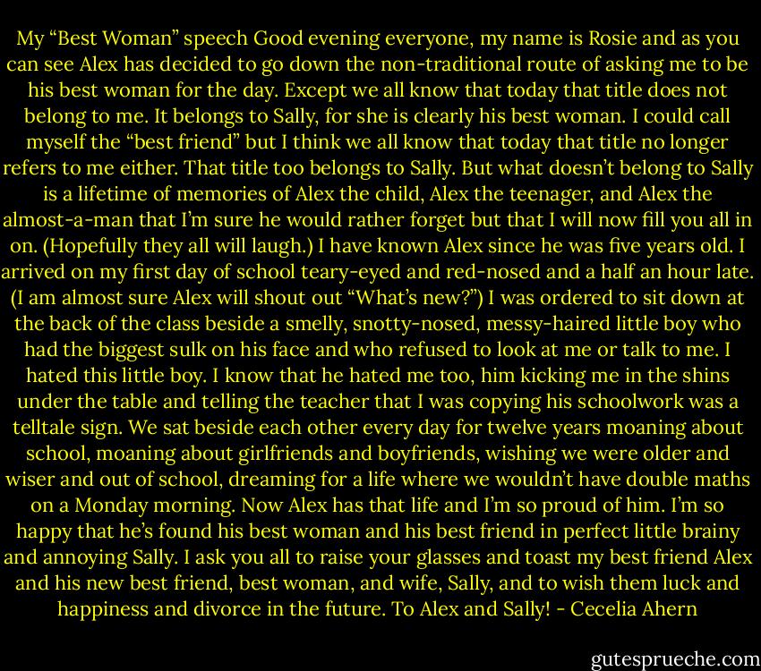 My “Best Woman” speech<br />Good evening everyone, my name is Rosie and as you can see Alex has<br />decided to go down the non-traditional route of asking me to be his best<br />woman for the day. Except we all know that today that title does not belong<br />to me. It belongs to Sally, for she is clearly his best woman.<br />I could call myself the “best friend” but I think we all know that today<br />that title no longer refers to me either. That title too belongs to Sally.<br />But what doesn’t belong to Sally is a lifetime of memories of Alex the<br />child, Alex the teenager, and Alex the almost-a-man that I’m sure he would<br />rather forget but that I will now fill you all in on. (Hopefully they all will<br />laugh.)<br />I have known Alex since he was five years old. I arrived on my first day<br />of school teary-eyed and red-nosed and a half an hour late. (I am almost sure<br />Alex will shout out “What’s new?”) I was ordered to sit down at the back of<br />the class beside a smelly, snotty-nosed, messy-haired little boy who had the<br />biggest sulk on his face and who refused to look at me or talk to me. I hated<br />this little boy.<br />I know that he hated me too, him kicking me in the shins under the table<br />and telling the teacher that I was copying his schoolwork was a telltale sign.<br />We sat beside each other every day for twelve years moaning about school,<br />moaning about girlfriends and boyfriends, wishing we were older and wiser and out of school, dreaming for a life where we wouldn’t have double maths<br />on a Monday morning.<br />Now Alex has that life and I’m so proud of him. I’m so happy that he’s<br />found his best woman and his best friend in perfect little brainy and annoying<br />Sally.<br />I ask you all to raise your glasses and toast my best friend Alex and his<br />new best friend, best woman, and wife, Sally, and to wish them luck and<br />happiness and divorce in the future.<br />To Alex and Sally! - Cecelia Ahern