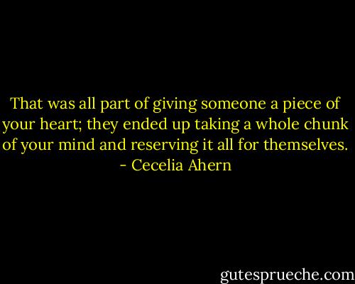 That was all part of giving someone a piece of your heart; they ended up taking a whole chunk of your mind and reserving it all for themselves. - Cecelia Ahern