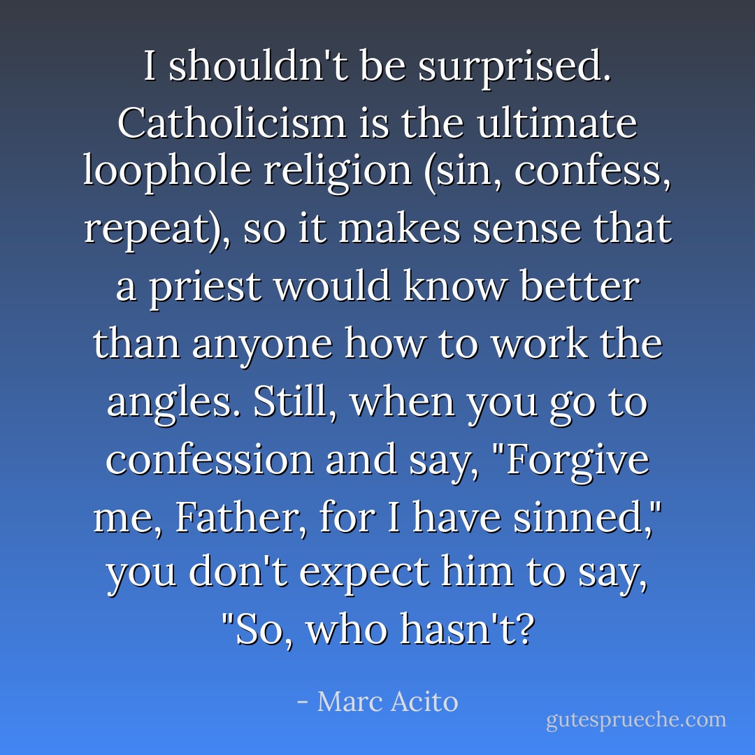 I shouldn't be surprised. Catholicism is the ultimate loophole religion (sin, confess, repeat), so it makes sense that a priest would know better than anyone how to work the angles. Still, when you go to confession and say, "Forgive me, Father, for I have sinned," you don't expect him to say, "So, who hasn't? - Marc Acito