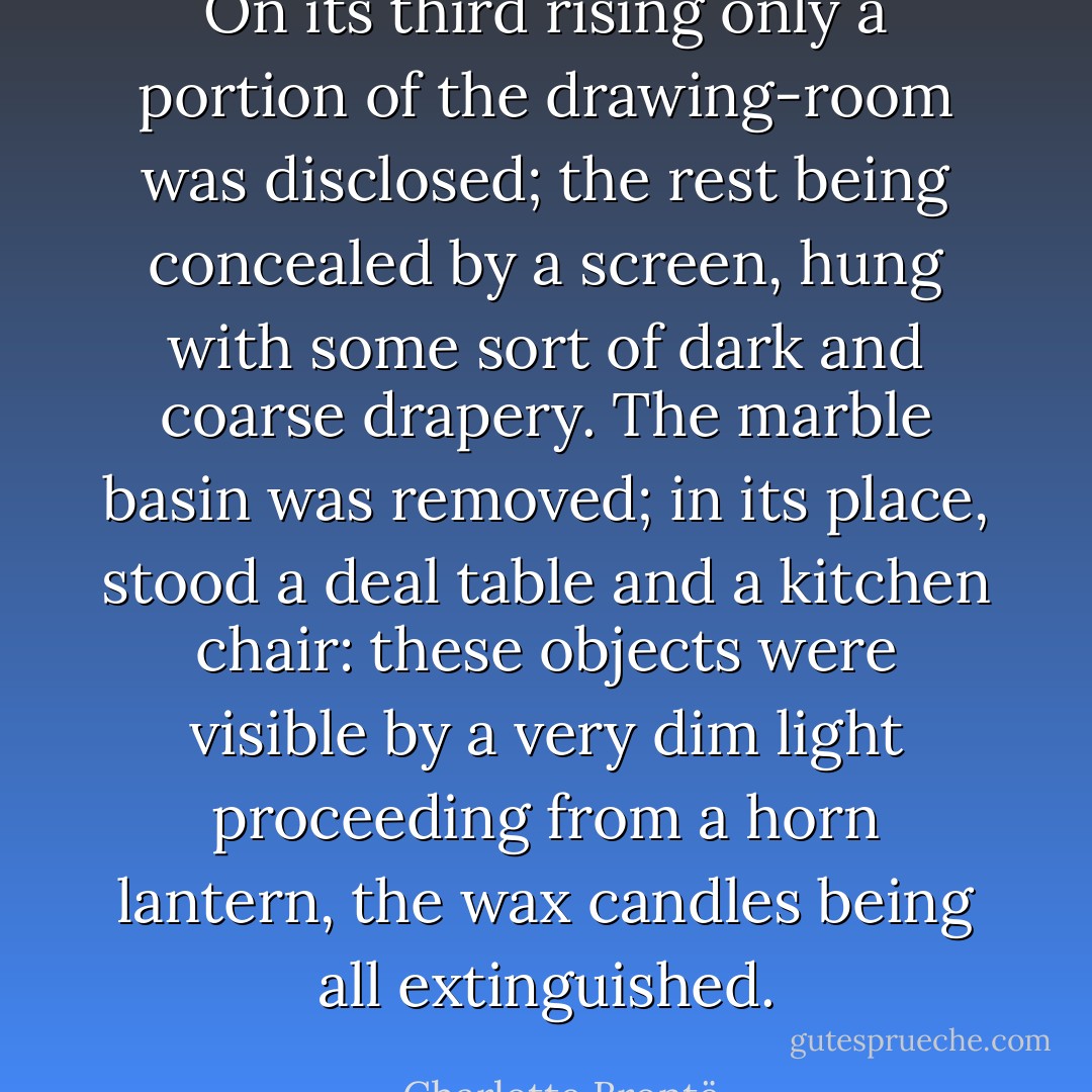 On its third rising only a portion of the drawing-room was disclosed; the rest being concealed by a screen, hung with some sort of dark and coarse drapery. The marble basin was removed; in its place, stood a deal table and a kitchen chair: these objects were visible by a very dim light proceeding from a horn lantern, the wax candles being all extinguished. - Charlotte Brontë