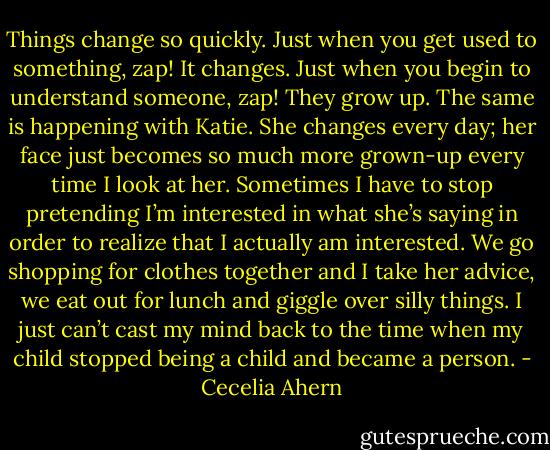 Things change so quickly. Just when you get used to something, zap! It<br />changes. Just when you begin to understand someone, zap! They grow up. The<br />same is happening with Katie. She changes every day; her face just becomes so<br />much more grown-up every time I look at her. Sometimes I have to stop pretending<br />I’m interested in what she’s saying in order to realize that I actually am<br />interested. We go shopping for clothes together and I take her advice, we eat<br />out for lunch and giggle over silly things. I just can’t cast my mind back to the<br />time when my child stopped being a child and became a person. - Cecelia Ahern