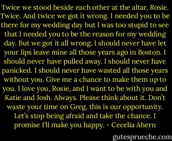 Twice we stood beside each other at the altar, Rosie. Twice. And twice<br />we got it wrong. I needed you to be there for my wedding day but I was too<br />stupid to see that I needed you to be the reason for my wedding day. But we<br />got it all wrong.<br />I should never have let your lips leave mine all those years ago in Boston.<br />I should never have pulled away. I should never have panicked. I should never<br />have wasted all those years without you. Give me a chance to make them up<br />to you. I love you, Rosie, and I want to be with you and Katie and Josh.<br />Always.<br />Please think about it. Don’t waste your time on Greg, this is our opportunity.<br />Let’s stop being afraid and take the chance. I promise I’ll make you<br />happy. - Cecelia Ahern