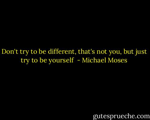 Don't try to be different, that's not you, but just try to be yourself  - Michael Moses