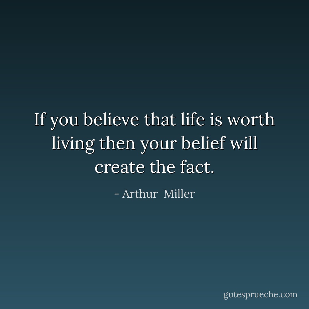 If you believe that life is worth living then your belief will create the fact. - Arthur  Miller