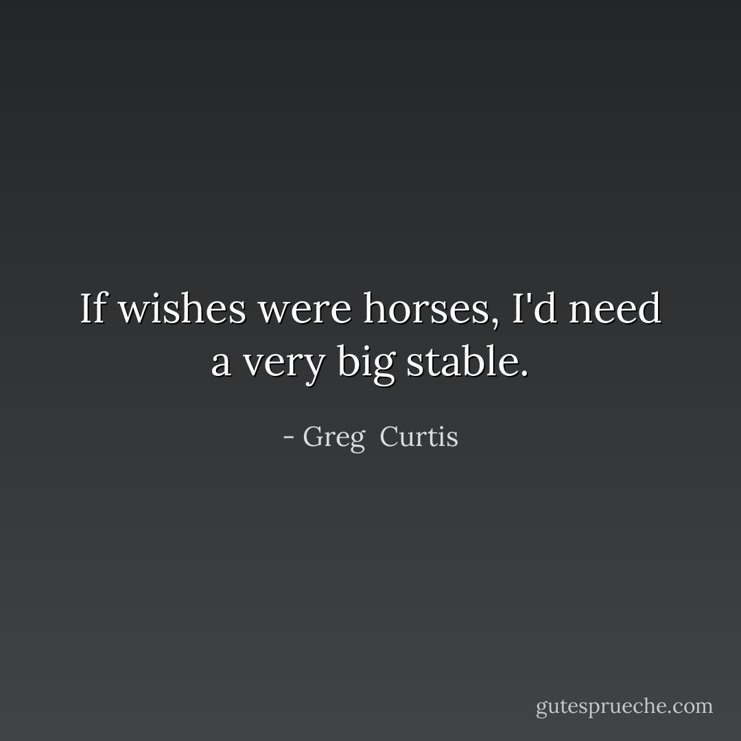 If wishes were horses, I'd need a very big stable. - Greg  Curtis