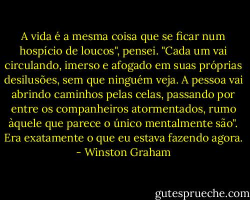 A vida é a mesma coisa que se ficar num hospício de loucos", pensei. "Cada um vai circulando, imerso e afogado em suas próprias desilusões, sem que ninguém veja. A pessoa vai abrindo caminhos pelas celas, passando por entre os companheiros atormentados, rumo àquele que parece o único mentalmente são". Era exatamente o que eu estava fazendo agora. - Winston Graham
