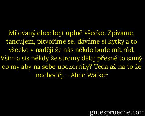 Milovaný chce bejt úplně všecko. Zpíváme, tancujem, pitvoříme se, dáváme si kytky a to všecko v naději že nás někdo bude mít rád. Všimla sis někdy že stromy dělaj přesně to samý co my aby na sebe upozornily? Teda až na to že nechoděj. - Alice Walker
