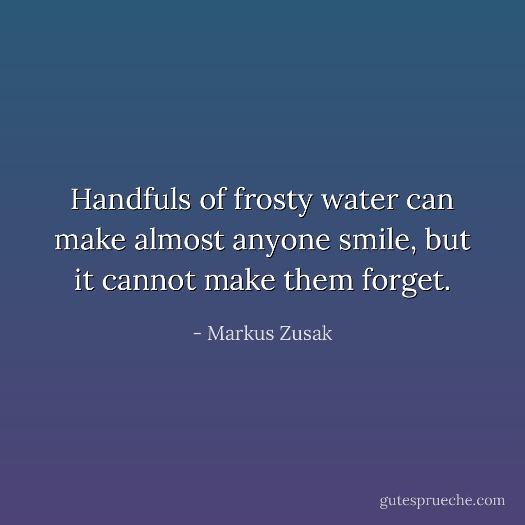 Handfuls of frosty water can make almost anyone smile, but it cannot make them forget. - Markus Zusak