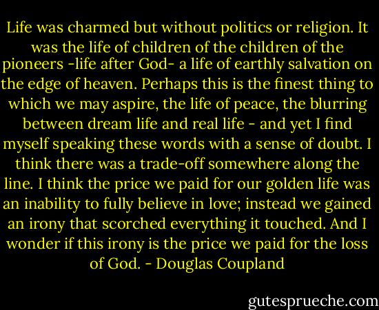 Life was charmed but without politics or religion. It was the life of children of the children of the pioneers -life after God- a life of earthly salvation on the edge of heaven. Perhaps this is the finest thing to which we may aspire, the life of peace, the blurring between dream life and real life - and yet I find myself speaking these words with a sense of doubt. I think there was a trade-off somewhere along the line. I think the price we paid for our golden life was an inability to fully believe in love; instead we gained an irony that scorched everything it touched. And I wonder if this irony is the price we paid for the loss of God. - Douglas Coupland