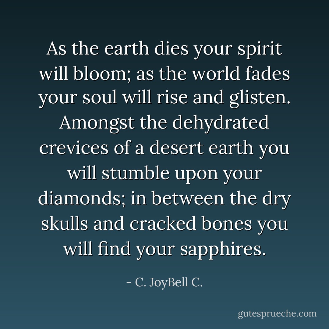 As the earth dies your spirit will bloom; as the world fades your soul will rise and glisten. Amongst the dehydrated crevices of a desert earth you will stumble upon your diamonds; in between the dry skulls and cracked bones you will find your sapphires. - C. JoyBell C.