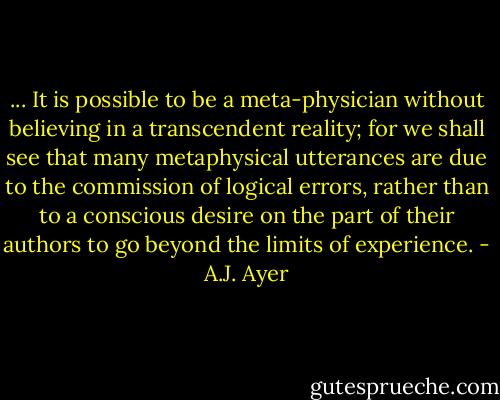 ... It is possible to be a meta-physician without believing in a transcendent reality; for we shall see that many metaphysical utterances are due to the commission of logical errors, rather than to a conscious desire on the part of their authors to go beyond the limits of experience. - A.J. Ayer