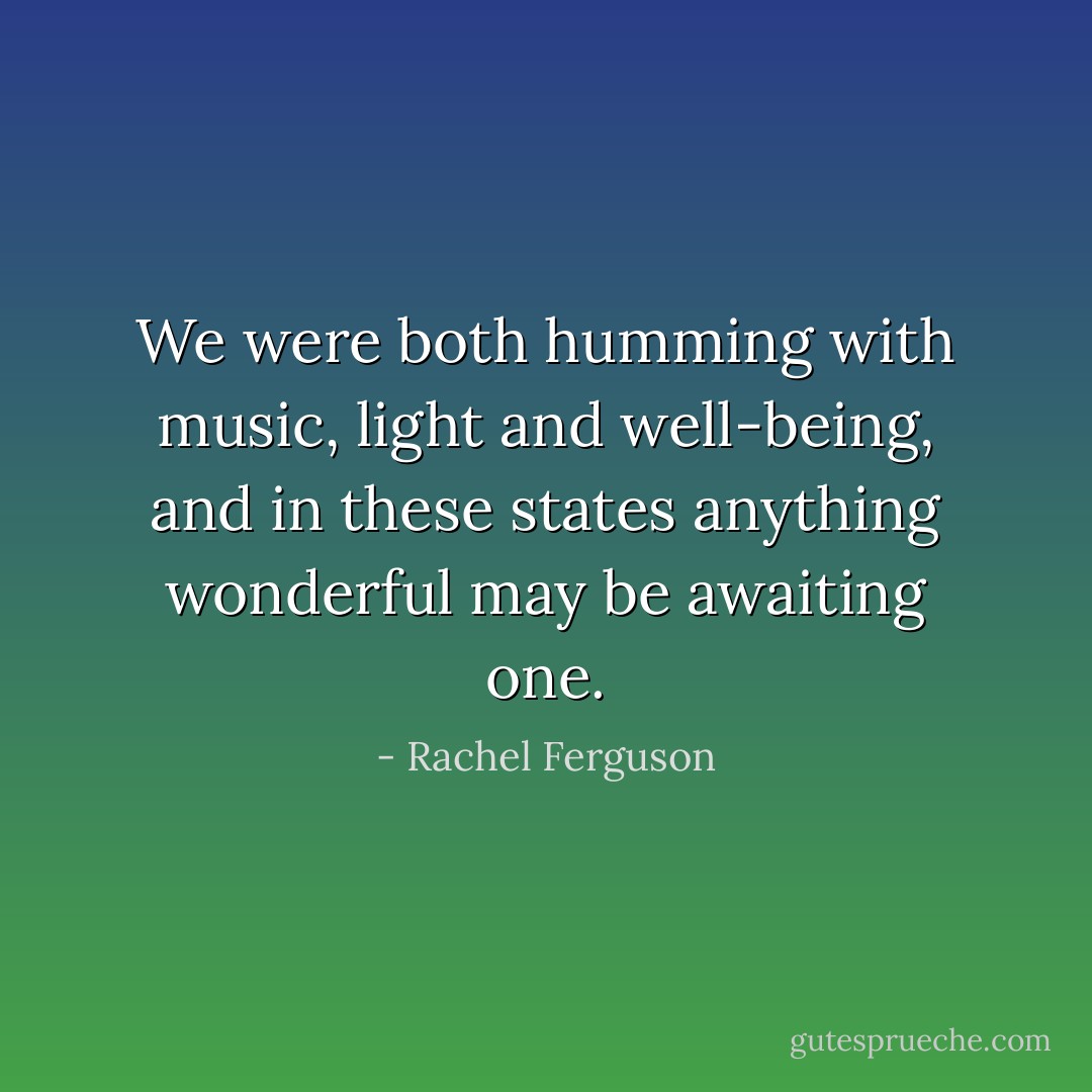 We were both humming with music, light and well-being, and in these states anything wonderful may be awaiting one. - Rachel Ferguson