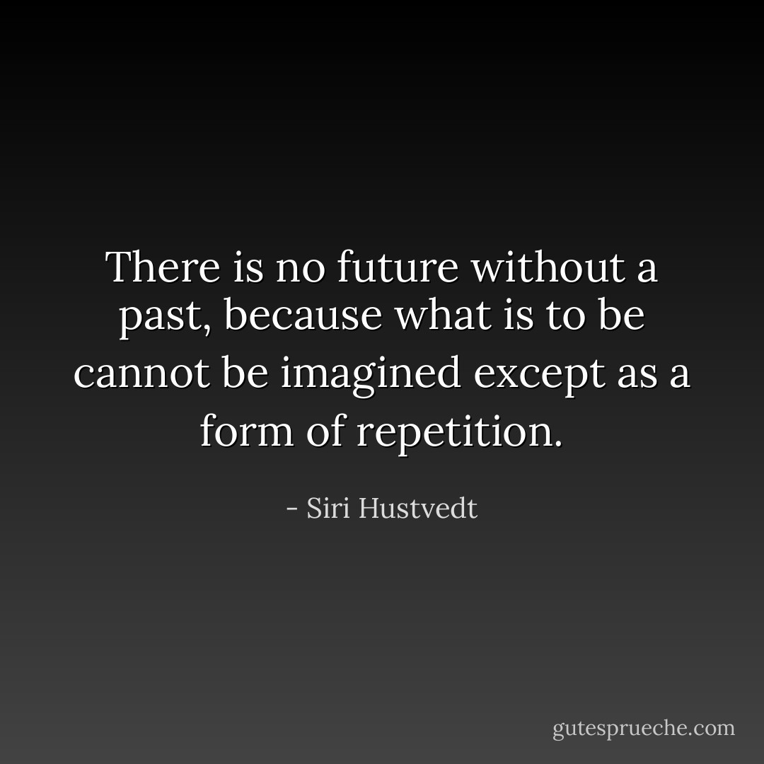 There is no future without a past, because what is to be cannot be imagined except as a form of repetition. - Siri Hustvedt