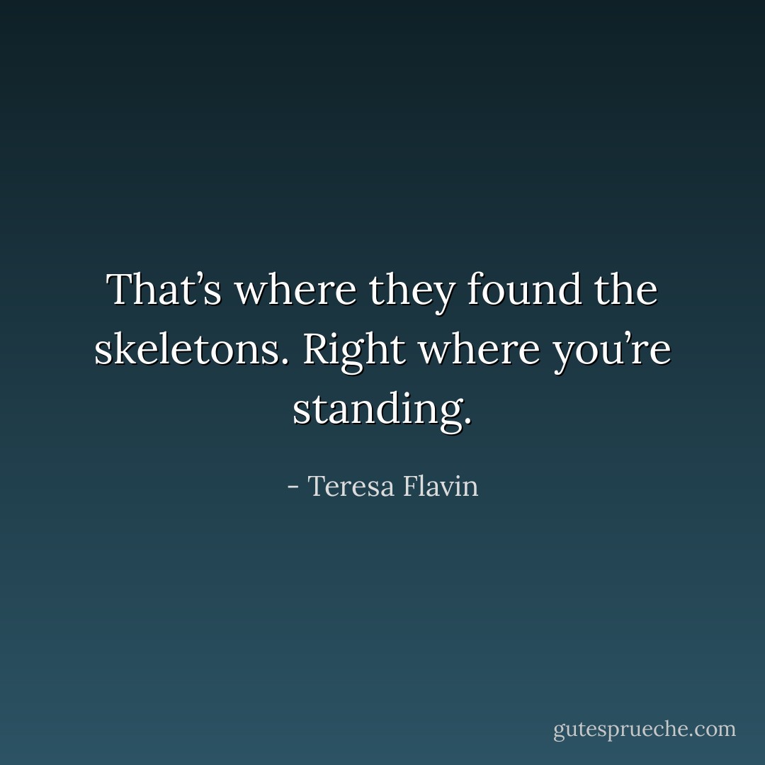 That’s where they found the skeletons. Right where you’re standing. - Teresa Flavin