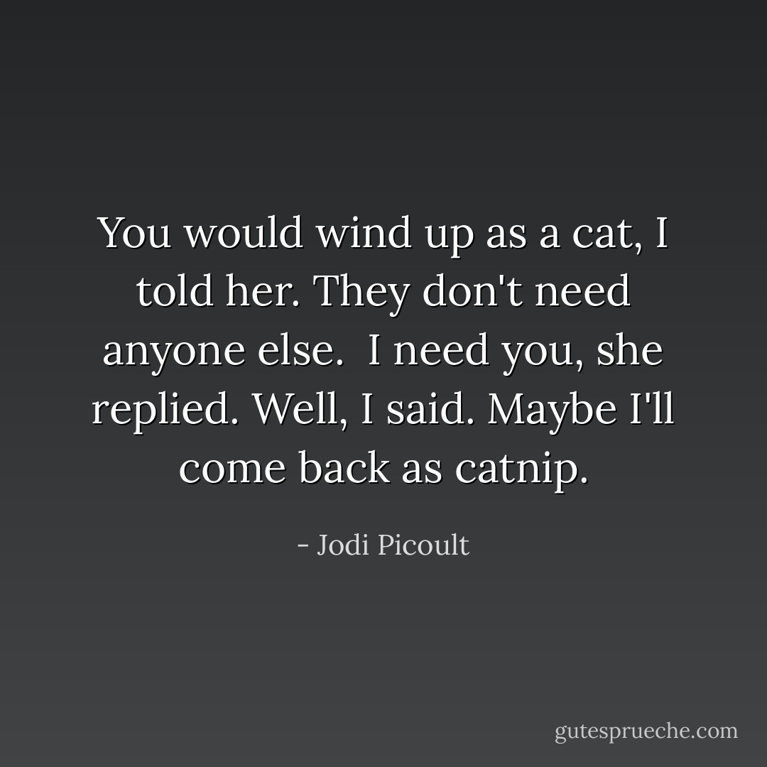 You would wind up as a cat, I told her. They don't need anyone else. <br />I need you, she replied.<br />Well, I said. Maybe I'll come back as catnip. - Jodi Picoult