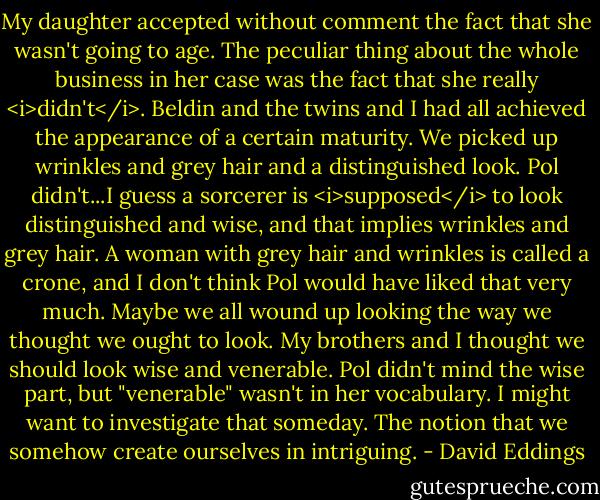 My daughter accepted without comment the fact that she wasn't going to age. The peculiar thing about the whole business in her case was the fact that she really <i>didn't</i>. Beldin and the twins and I had all achieved the appearance of a certain maturity. We picked up wrinkles and grey hair and a distinguished look. Pol didn't...I guess a sorcerer is <i>supposed</i> to look distinguished and wise, and that implies wrinkles and grey hair. A woman with grey hair and wrinkles is called a crone, and I don't think Pol would have liked that very much. Maybe we all wound up looking the way we thought we ought to look. My brothers and I thought we should look wise and venerable. Pol didn't mind the wise part, but "venerable" wasn't in her vocabulary. I might want to investigate that someday. The notion that we somehow create ourselves in intriguing. - David Eddings
