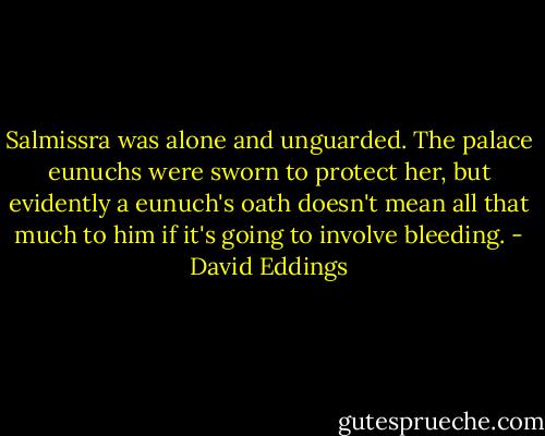 Salmissra was alone and unguarded. The palace eunuchs were sworn to protect her, but evidently a eunuch's oath doesn't mean all that much to him if it's going to involve bleeding. - David Eddings
