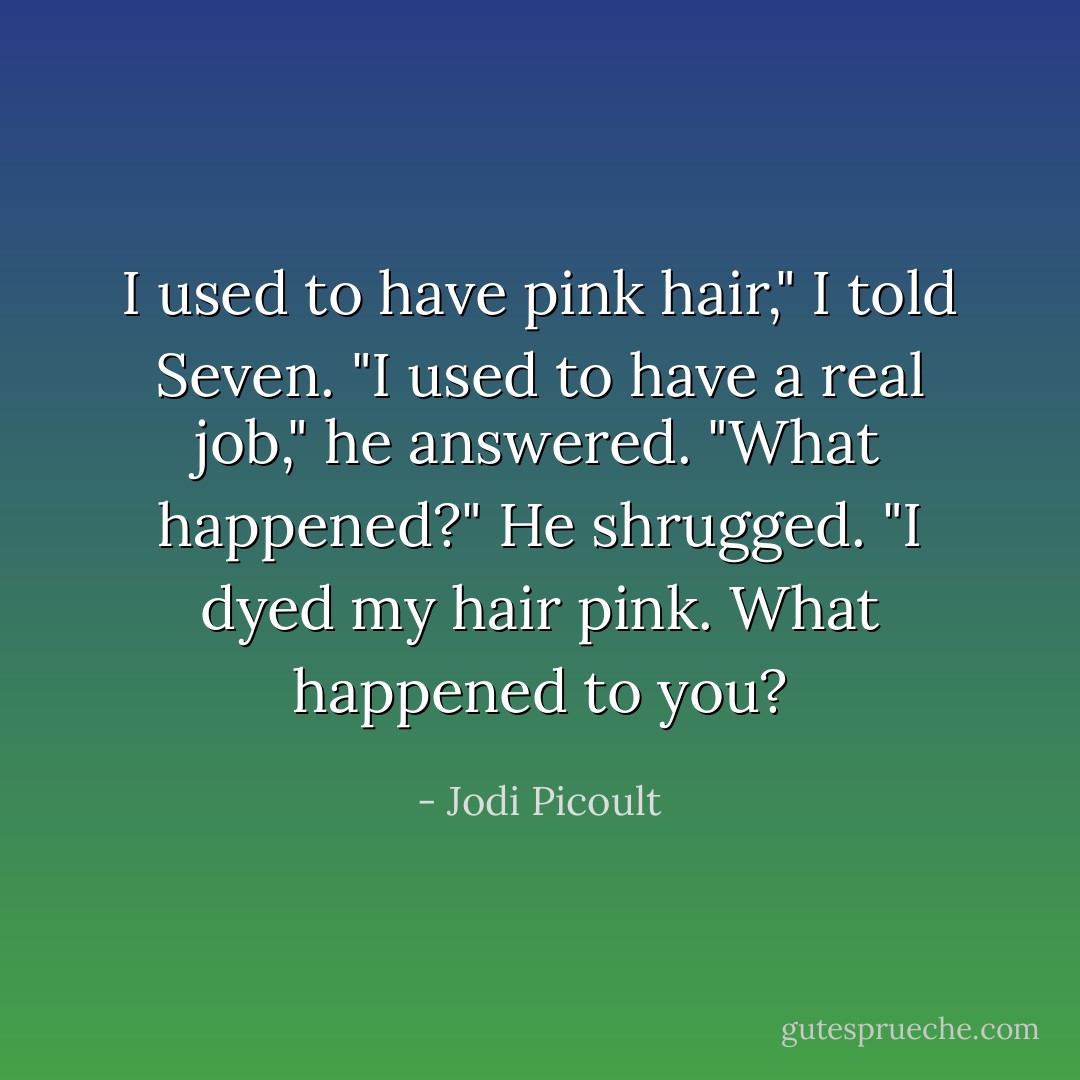 I used to have pink hair," I told Seven.<br />"I used to have a real job," he answered.<br />"What happened?"<br />He shrugged. "I dyed my hair pink. What happened to you? - Jodi Picoult