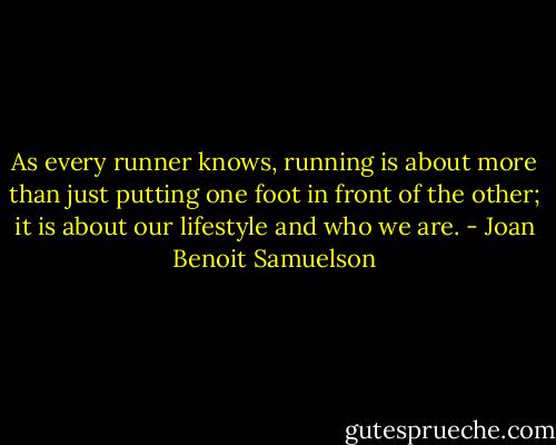 As every runner knows, running is about more than just putting one foot in front of the other; it is about our lifestyle and who we are. - Joan Benoit Samuelson