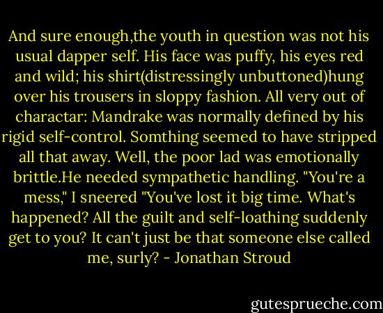 And sure enough,the youth in question was not his usual dapper self. His face was puffy, his eyes red and wild; his shirt(distressingly unbuttoned)hung over his trousers in sloppy fashion. All very out of charactar: Mandrake was normally defined by his rigid self-control. Somthing seemed to have stripped all that away.<br />Well, the poor lad was emotionally brittle.He needed sympathetic handling.<br />"You're a mess," I sneered "You've lost it big time. What's happened? All the guilt and self-loathing suddenly get to you? It can't just be that someone else called me, surly? - Jonathan Stroud